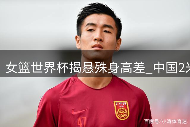 女篮世界杯揭悬殊身高差 中国2米23巨人领跑最矮仅1米55
